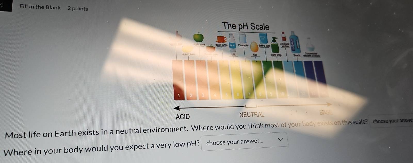 Fill in the Blank 2 points 
Most life on Earth exists in a neutral environment. Where would you think most of your body exis scale? choose your answe 
Where in your body would you expect a very low pH? choose your answer...