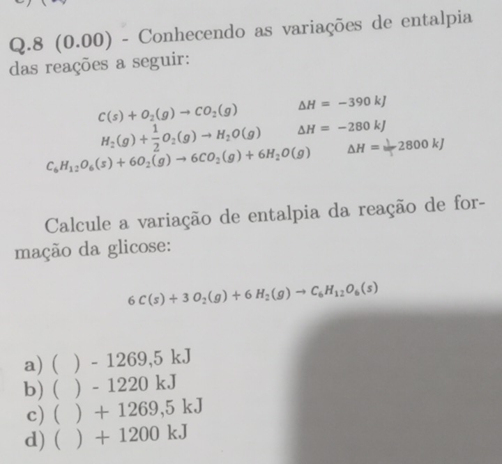 8 (0 100) - Conhecendo as variações de entalpia
das reações a seguir:
C(s)+O_2(g)to CO_2(g) △ H=-390kJ
H_2(g)+ 1/2 O_2(g)to H_2O(g) △ H=-280kJ
C_6H_12O_6(s)+6O_2(g)to 6CO_2(g)+6H_2O(g) △ H=2800kJ
Calcule a variação de entalpia da reação de for-
mação da glicose:
6C(s)+3O_2(g)+6H_2(g)to C_6H_12O_6(s)
a) ( ) - 1269 5kJ
b) ( ) - 122 ( )k.]
c) ( ) + 1269,5kJ
d) (  + 12 00kJ