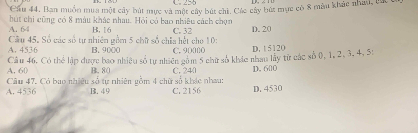 256 D. 210
Câu 44. Bạn muốn mua một cây bút mực và một cây bút chì. Các cây bút mực có 8 màu khác nhâu, các c
bút chỉ cũng có 8 màu khác nhau. Hỏi có bao nhiêu cách chọn
A. 64 B. 16 C. 32 D. 20
Câu 45. Số các số tự nhiên gồm 5 chữ số chia hết cho 10 :
A. 4536 B. 9000 C. 90000 D. 15120
Câu 46. Có thể lập được bao nhiêu số tự nhiên gồm 5 chữ số khác nhau lấy từ các số 0, 1, 2, 3, 4, 5 :
A. 60 B. 80 C. 240 D. 600
Câu 47. Có bao nhiêu số tự nhiên gồm 4 chữ số khác nhau:
A. 4536 B. 49 C. 2156 D. 4530