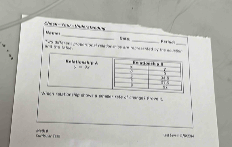 Check-Your=Understanding
_
Name:
Dats:_ Periods
Two different proportional relationships are represented by the equation
and the table.
nship shows a smaller rate of change? Prove it.
Math 8
Curricular Task Last Saved 11/8/2024