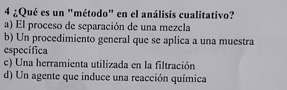 4 ¿Qué es un "método" en el análisis cualitativo?
a) El proceso de separación de una mezcla
b) Un procedimiento general que se aplica a una muestra
específica
c) Una herramienta utilizada en la filtración
d) Un agente que induce una reacción química