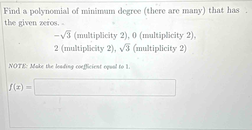 Find a polynomial of minimum degree (there are many) that has . 
the given zeros.
-sqrt(3) (multiplicity 2), 0 (multiplicity 2),
2 (multiplicity 2), sqrt(3) (multiplicity 2) 
NOTE: Make the leading coefficient equal to 1.
f(x)=□