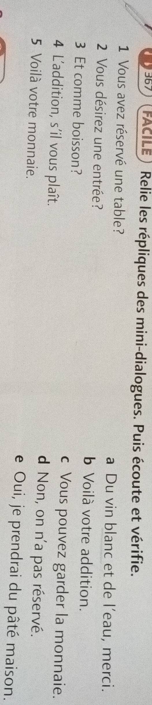 367 FACILE ) Relie les répliques des mini-dialogues. Puis écoute et vérifie.
1 Vous avez réservé une table?
a Du vin blanc et de l’eau, merci.
2 Vous désirez une entrée? b Voilà votre addition.
3 Et comme boisson?
c Vous pouvez garder la monnaie.
4 L'addition, s'il vous plaît. d Non, on n'a pas réservé.
5 Voilà votre monnaie. e Oui, je prendrai du pâté maison.