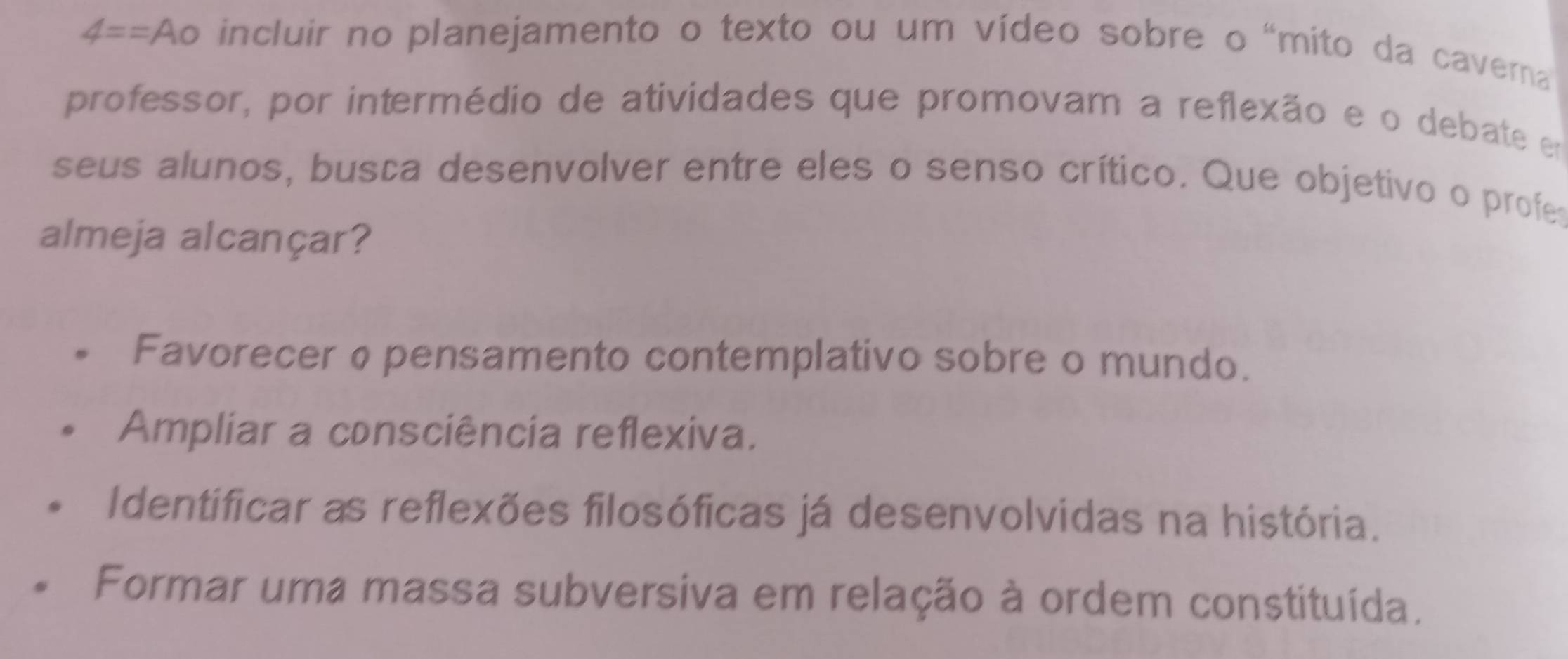 4== Ao incluir no planejamento o texto ou um vídeo sobre o "mito da caverna
professor, por intermédio de atividades que promovam a reflexão e o debate em
seus alunos, busca desenvolver entre eles o senso crítico. Que objetivo o profe
almeja alcançar?
Favorecer φ pensamento contemplativo sobre o mundo.
Ampliar a consciência reflexiva.
Identificar as reflexões filosóficas já desenvolvidas na história.
Formar uma massa subversiva em relação à ordem constituída.