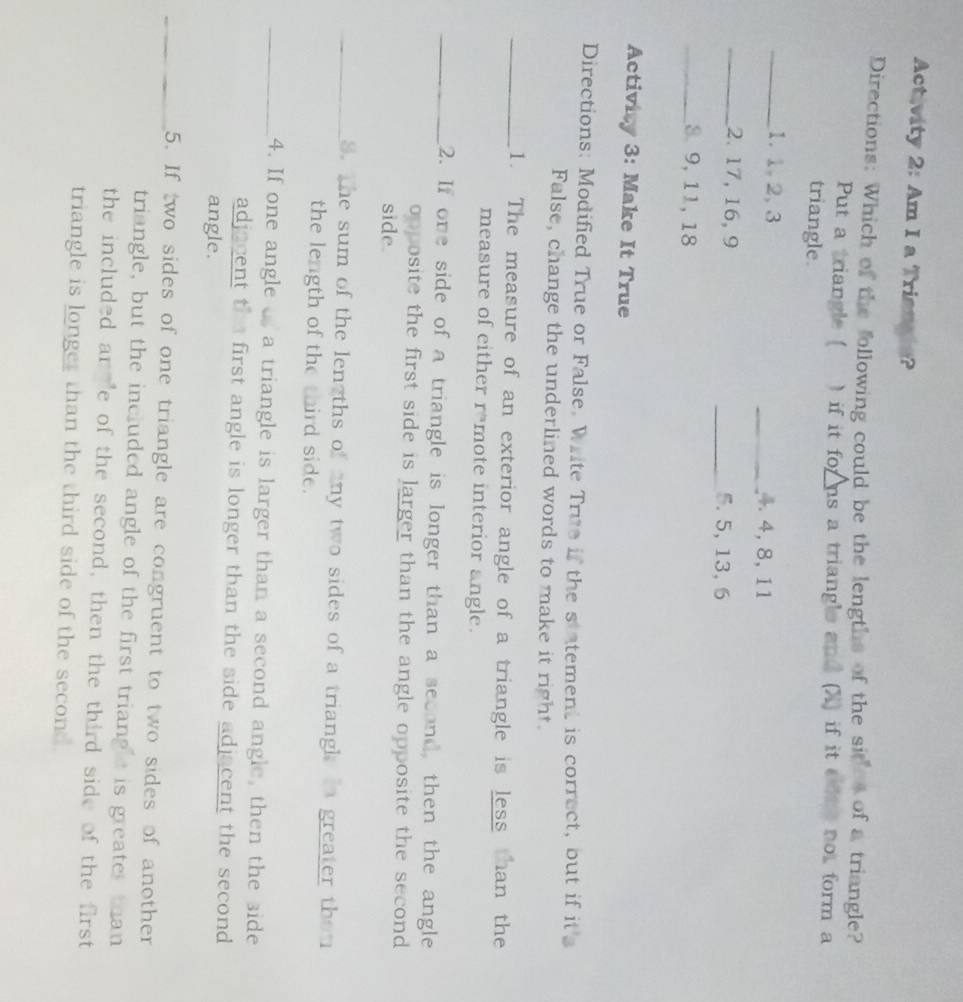 Activity 2: Am I a Trianais? 
Directions: Which of the following could be the lengths of the sites of a triangle? 
Put a triangle ( )if it forns a triangle and (X) if it onte not form a 
triangle 
_1. 1, 2, 3 _4. 4, 8, 11
_2. 17, 16, 9 _5. 5, 13, 6
_8 9, 11, 18
Activity 3: Make It True 
Directions: Modified True or False. Write True if the statement is correct, but if it's 
False, change the underlined words to make it right. 
_1. The measure of an exterior angle of a triangle is less than the 
measure of either r*mote interior angle. 
_2. If one side of a triangle is longer than a second, then the angle 
opposite the first side is larger than the angle opposite the second 
side 
_S. the sum of the len ths of any two sides of a triangl i greater thou 
the length of the third side. 
_4. If one angle a triangle is larger than a second angle, then the side 
adjacent the first angle is longer than the side adjacent the second 
angle. 
_5. If two sides of one triangle are congruent to two sides of another 
triangle, but the included angle of the first triang e is greater than 
the included an e of the second, then the third side of the first 
triangle is longer than the third side of the second