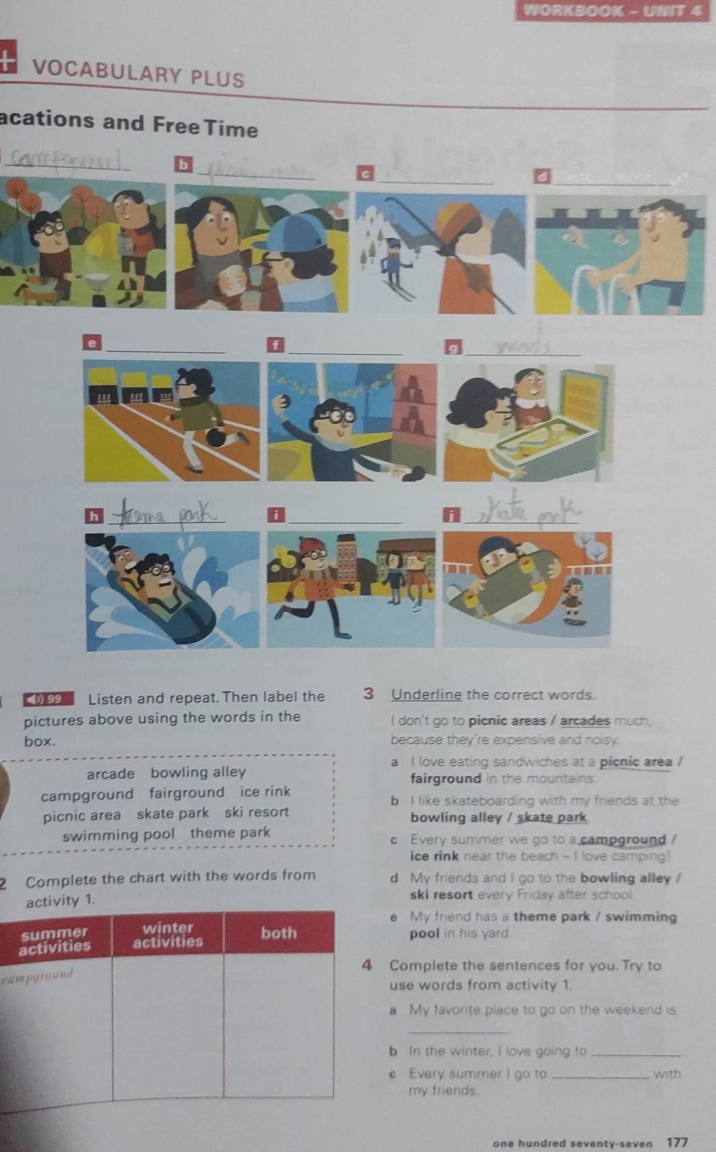 WORKBOOK - UNIT 4
VOCABULARY PLUS
acations and FreeTime
_
_
_
_a
__
_g
h
_
_
_i
0 Listen and repeat. Then label the 3 Underline the correct words.
pictures above using the words in the I don't go to picnic areas / arcades much.
box. because they're expensive and noisy.
a I love eating sandwiches at a picnic area /
arcade bowling alley fairground in the mountains.
campground fairground ice rink
b I like skateboarding with my friends at the
picnic area skate park ski resort bowling alley / skate park 
swimming pool theme park c Every summer we go to a campground ?
ice rink near the beach - I love camping !
2 Complete the chart with the words from d My friends and I go to the bowling alley 
1.
ski resort every Friday after school.
e My friend has a theme park / swimming
pool in his yard.
Complete the sentences for you. Try to
ca
use words from activity 1.
a My favorite place to go on the weekend is
_
b In the winter, I love going to_
c Every summer I go to _with
my friends.
one hundred seventy-seven 177