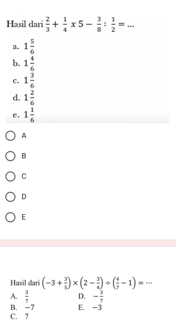 Hasil dari  2/3 + 1/4 * 5- 3/8 : 1/2 = _
a. 1 5/6 
b. 1 4/6 
c. 1 3/6 
d. 1 2/6 
e. 1 1/6 
A
B
C
D
E
Hasil dari (-3+ 3/5 )* (2- 3/4 )/ ( 4/7 -1)=·s _
D.
A.  3/7  - 3/7 
B. -7 E. -3
C. 7