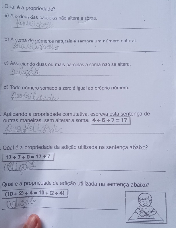 Qual é a propriedade? 
a) A ordem das parcelas não altera a sôma. 
_ 
b) A soma de números naturais é sempre um número natural. 
_ 
c) Associando duas ou mais parcelas a soma não se altera. 
_ 
d) Todo número somado a zero é igual ao próprio número. 
_ 
Aplicando a propriedade comutativa, escreva esta sentença de 
outras maneiras, sem alterar a soma: 4+6+7=17
_ 
Qual é a propriedade da adição utilizada na sentença abaixo?
17+7+0=17+7
_ 
_ 
Qual é a propriedade da adição utilizada na sentença abaixo?
(10+2)+4=10+(2+4)
__