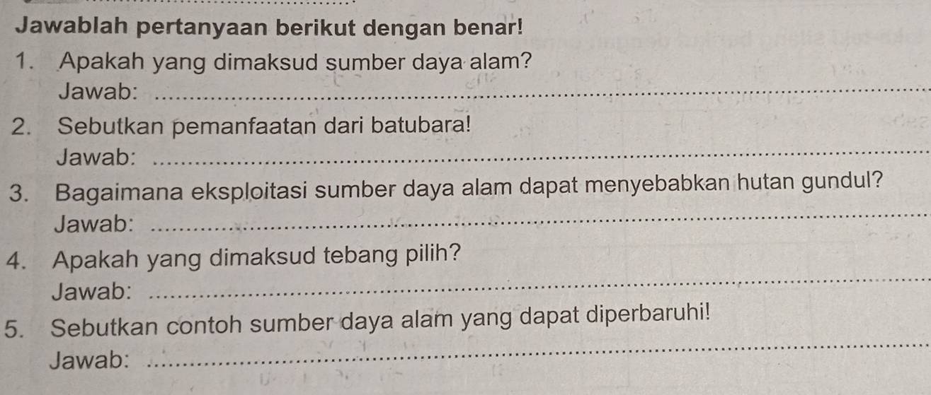 Jawablah pertanyaan berikut dengan benar! 
1. Apakah yang dimaksud sumber daya alam? 
Jawab: 
_ 
_ 
2. Sebutkan pemanfaatan dari batubara! 
Jawab: 
3. Bagaimana eksploitasi sumber daya alam dapat menyebabkan hutan gundul? 
Jawab: 
_ 
4. Apakah yang dimaksud tebang pilih? 
Jawab: 
_ 
5. Sebutkan contoh sumber daya alam yang dapat diperbaruhi! 
Jawab: 
_