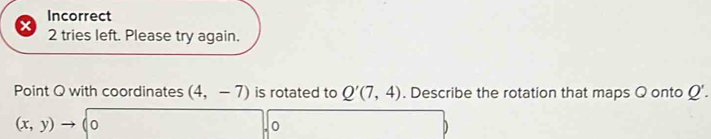 Incorrect 
x 2 tries left. Please try again. 
Point Q with coordinates (4,-7) is rotated to Q'(7,4). Describe the rotation that maps Q onto Q'.
(x,y)to 0,y)to 0, 1