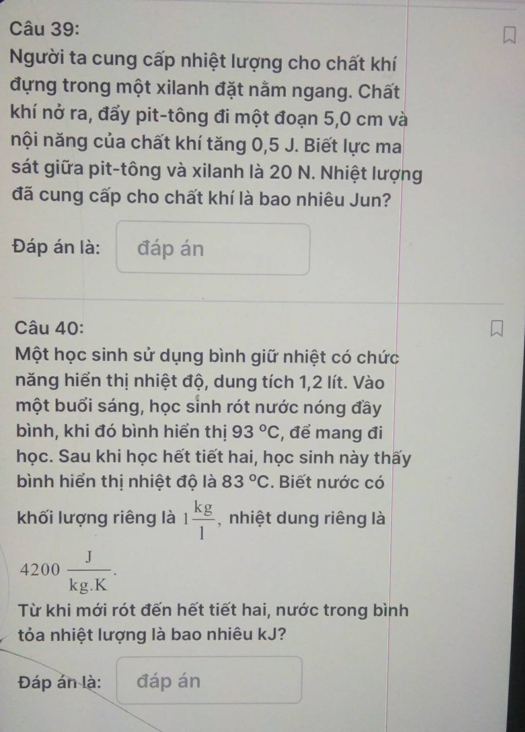 Người ta cung cấp nhiệt lượng cho chất khí 
đựng trong một xilanh đặt nằm ngang. Chất 
khí nở ra, đẩy pit-tông đi một đoạn 5,0 cm và 
nội năng của chất khí tăng 0,5 J. Biết lực ma 
sát giữa pit-tông và xilanh là 20 N. Nhiệt lượng 
đã cung cấp cho chất khí là bao nhiêu Jun? 
Đáp án là: đáp án 
Câu 40: 
Một học sinh sử dụng bình giữ nhiệt có chức 
năng hiển thị nhiệt độ, dung tích 1, 2 lít. Vào 
một buổi sáng, học sinh rót nước nóng đầy 
bình, khi đó bình hiển thị 93°C , để mang đi 
học. Sau khi học hết tiết hai, học sinh này thấy 
bình hiển thị nhiệt độ là 83°C. Biết nước có 
khối lượng riêng là 1 kg/1  , nhiệt dung riêng là
4200 J/kg.K . 
Từ khi mới rót đến hết tiết hai, nước trong bình 
tỏa nhiệt lượng là bao nhiêu kJ? 
Đáp án là: đáp án