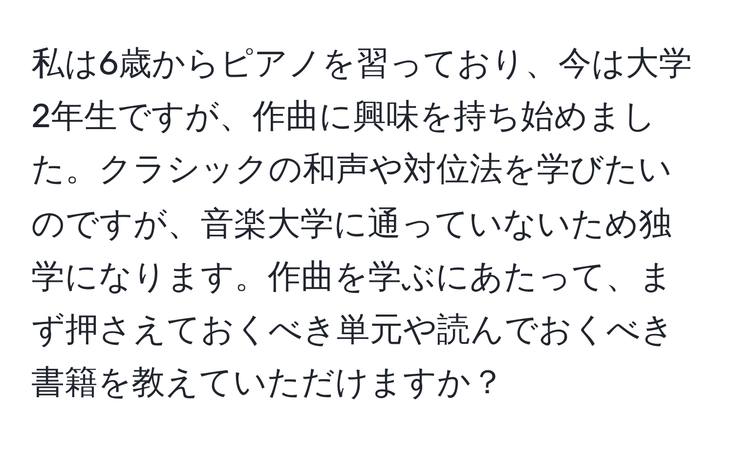 私は6歳からピアノを習っており、今は大学2年生ですが、作曲に興味を持ち始めました。クラシックの和声や対位法を学びたいのですが、音楽大学に通っていないため独学になります。作曲を学ぶにあたって、まず押さえておくべき単元や読んでおくべき書籍を教えていただけますか？