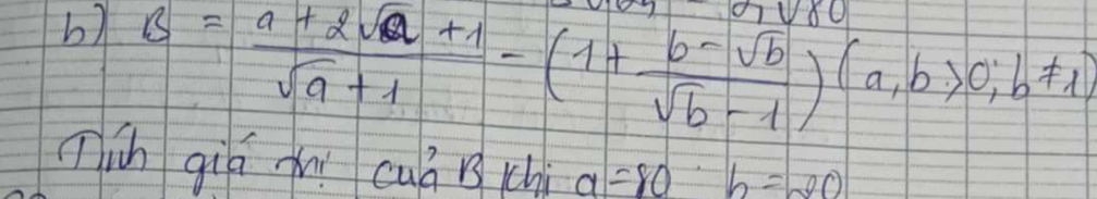 B= (a+2sqrt(a)+1)/sqrt(a)+1 -(1+ (b-sqrt(b))/sqrt(b)-1 )(a,b>0,b!= 1)
Tih giá xí cuá i chi a=80b=20