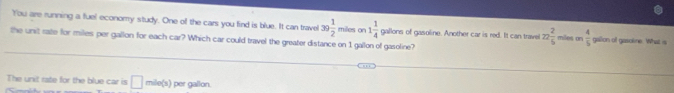 You are running a fuel economy study. One of the cars you find is blue. It can travel 39 1/2  m_1d_10
the unit rate for milles per gallon for each car? Which car could travel the greater distance on 1 gallon of gasoline? s on 1 1/4  gallons of gasoline. Another car is red. It can trave 22 2/5  miles on  4/5  gallon of gasoline. What is
The unit rate for the blue car is □ mile(s) per gallon.