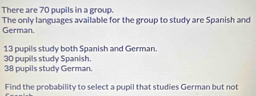 There are 70 pupils in a group. 
The only languages available for the group to study are Spanish and 
German.
13 pupils study both Spanish and German.
30 pupils study Spanish.
38 pupils study German. 
Find the probability to select a pupil that studies German but not