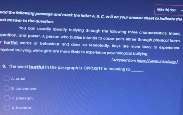 Hiển thị dọc
ead the following passage and mark the letter A, B, C, or D on your answer sheet to indicate the
est answer to the question.
You can usually identify bullying through the following three characteristics: intent,
epetition, and power. A person who bullies intends to cause pain, either through physical harm
r hurtful words or behaviour and does so repeatedly. Boys are more likely to experience
hysical bullying, while girls are more likely to experience psychological bullying.
(Adapted from https://www.unicef.org/)
9. The word hurtful in the paragraph is OPPOSITE in meaning to_ .
A. cruel
B. convenient
C. pleasant
D. hesitant