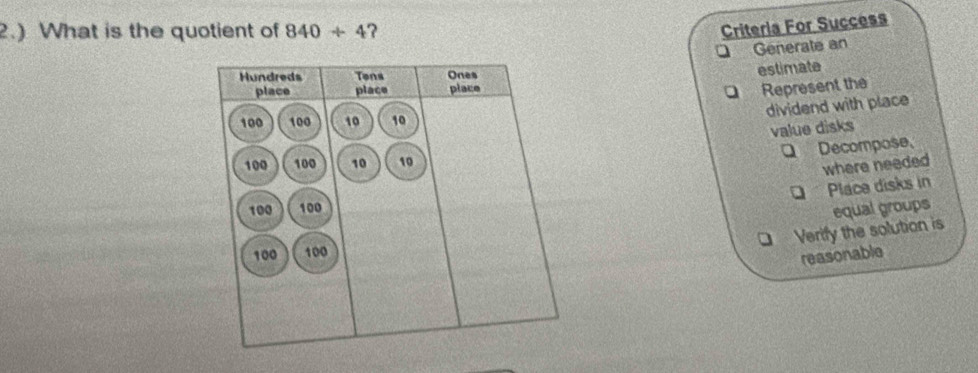 2.) What is the quotient of 840+4 ?
Criteria For Success
Generate an
estimate
Represent the
dividend with place
value disks
Q Decompose,
where needed
Place disks in
equal groups
Verify the solution is
reasonable