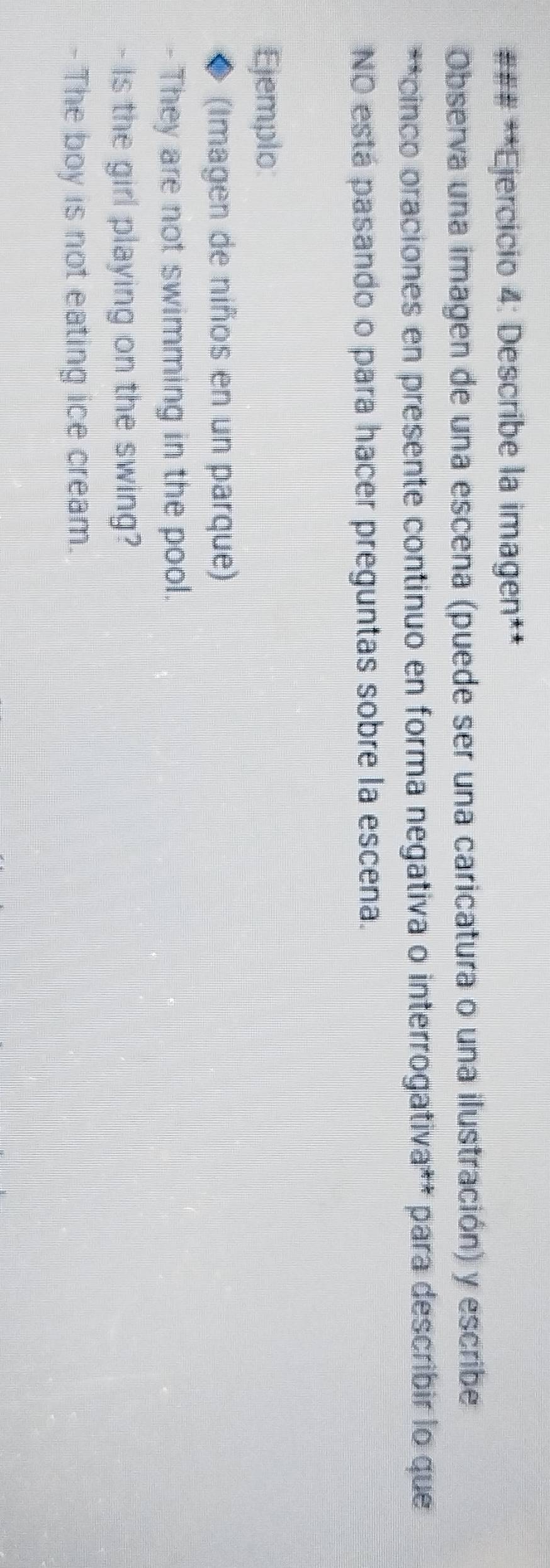 ### **Ejercicio 4: Describe la imagen** 
Observa una imagen de una escena (puede ser una caricatura o una ilustración) y escribe 
**cinco oraciones en presente continuo en forma negativa o interrogativa** para describir lo que 
NO está pasando o para hacer preguntas sobre la escena. 
Ejemplo: 
(Imagen de niños en un parque) 
- They are not swimming in the pool. 
- Is the girl playing on the swing? 
- The boy is not eating ice cream.