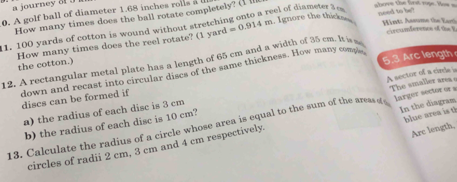 a journey 8f J 1 
eel of diameter 3 cm above the first rope. How m 
0. A golf ball of diameter 1.68 inches rolls a d 
How many times does the ball rotate completely? (1 l 
Hint: Assume the Ert
11. 100 yards of cotton is wound without stretchir =0.914m. I gnore the thikne need to be? 
How many times does the reel rotate? (1 yard
circumference of the E 
5.3 Arc length 
12. A rectangular metal plate has a length of 65 cm and a width of 35 cm. It is me 
the cotton.) 
down and recast into circular discs of the same thickness. How many complet 
A sector of a circle is 
discs can be formed if 
b) the radius of each disc is 10 cm? The smaller area 
a) the radius of each disc is 3 cm
blue area is th 
13. Calculate the radius of a circle whose area is equal to the sum of the areas of larger sector or a 
Arc length, 
circles of radii 2 cm, 3 cm and 4 cm respectively. In the diagram