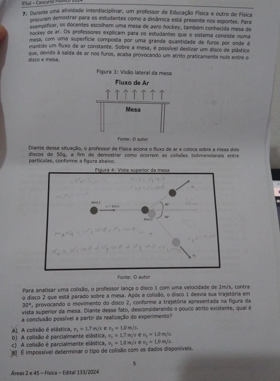 IFSul - Concursó PUDlIco 2024
7. Durante uma atividade interdisciplinar, um professor de Educação Física e outro de Física
procuram demostrar para os estudantes como a dinâmica está presente nos esportes. Para
exemplificar, os docentes escolhem uma mesa de aero hockey, também conhecida mesa de
hockey de ar. Os professores explicam para os estudantes que o sistema consiste numa
mesa, com uma superfície composta por uma grande quantidade de furos por onde é
mantido um fluxo de ar constante. Sobre a mesa, é possível deslizar um disco de plástico
que, devido à saída de ar nos furos, acaba provocando um atrito praticamente nulo entre o
disco e mesa.
Figura 3: Visão lateral da mesa
Fluxo de Ar
  
Mesa
Fonte: O autor
Diante dessa situação, o professor de Física aciona o fluxo de ar e coloca sobre a mesa dois
discos de 50g, a fim de demostrar como ocorrem as colisões bidimensionais entre
partículas, conforme a figura abaixo.
Para analisar uma colisão, o professor lança o disco 1 com uma velocidade de 2m/s, contra
o disco 2 que está parado sobre a mesa. Após a colisão, o disco 1 desvia sua trajetória em
30° *, provocando o movimento do disco 2, conforme a trajetória apresentada na figura da
vista superior da mesa. Diante desse fato, desconsiderando o pouco atrito existente, qual é
a conclusão possível a partir da realização do experimento?
a) A colisão é elástica, v_1=1.7m/s e v_2=1.0m/s.
b) A colisão é parcialmente elástica, v_1=1,7m/s v_2=1,0m/s,
c) A colisão é parcialmente elástica, v_1=1,0m/s e v_2=1,0m/s.
d É impossível determinar o tipo de colisão com os dados disponíveis.
5
Áreas 2 e 45 - Física - Edital 133/2024