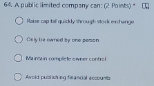 A public limited company can: (2 Points) *
Raise capital quickly through stock exchange
Only be owned by one person
Maintain complete owner control
Avoid publishing financial accounts