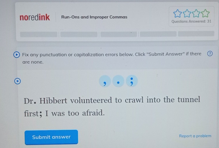 noredink Run-Ons and Improper Commas 
Questions Answered: 31 
D) Fix any punctuation or capitalization errors below. Click ''Submit Answer'' if there 
are none. 
Dr. Hibbert volunteered to crawl into the tunnel 
first； I was too afraid. 
Submit answer Report a problem