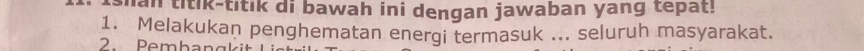 than titik-titik di bawah ini dengan jawaban yang tepat! 
1. Melakukan penghematan energi termasuk ... seluruh masyarakat. 
2. Pembangkit