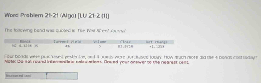 Word Problem 21-21 (Algo) [LU 21-2 (1)] 
The following bond was quoted in The Wall Street Journal 
Four bonds were purchased yesterday, and 4 bonds were purchased today. How much more did the 4 bonds cost today? 
Note: Do not round intermediate calculations. Round your answer to the nearest cent. 
Increased cost