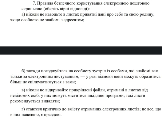 Правила безлечного користування електронноюо лошеетовою
скринькою (оберίть вірні відπовіді):
а) ніколи не наводьте в листах πриватηі дані πро себе τа свою родину,
якιо особисΤо не знайомі з алресатом;
б) завжди погоджуйтеся на особисту зустріч із особами, які знайомі вам
тільки за електронним листуванням, — у разі відмови вони можуть образитись
більш не спілкуватимуться з вами;
Β) ніколи не відкривайτе πрикріπлені файли, отримані в листах від
невідомих осіб: у них можуть міститися шкідливі програмиς такі листи
рекомендуСться видаляΤи;
г) ставтеся критично до вмісту отриманих електронних листів; не все, шо
в них наведено, с правдою.