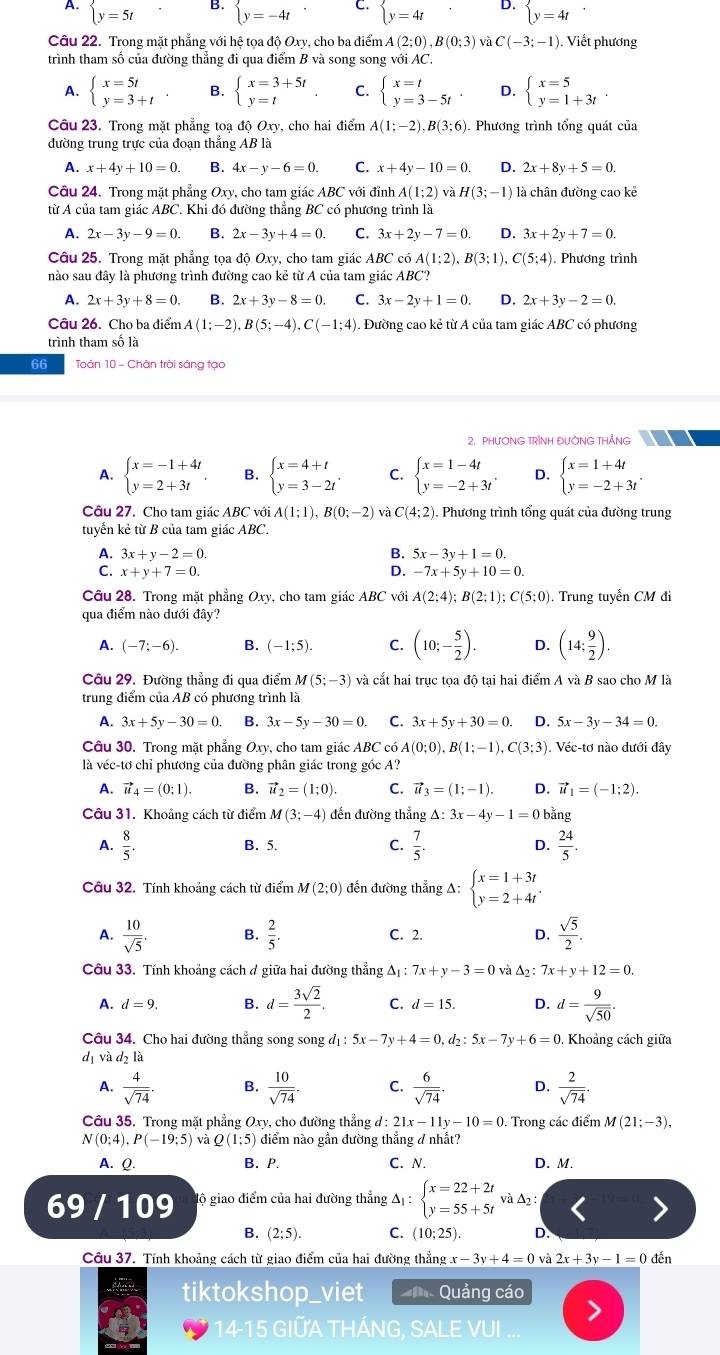 A. beginarrayl y=5tendarray. beginarrayl y=-4tendarray. C. beginarrayl y=4tendarray. D. beginarrayl y=4tendarray.
Câu 22. Trong mặt phẳng với hệ tọa độ Oxy, cho ba điểm A(2;0),B(0;3) và C(-3;-1). Viết phương
trình tham số của đường thẳng đi qua điểm B và song song với AC.
A. beginarrayl x=5t y=3+tendarray. B. beginarrayl x=3+5t y=tendarray. C. beginarrayl x=t y=3-5tendarray. D. beginarrayl x=5 y=1+3tendarray. .
Câu 23. Trong mặt phẳng toạ độ Oxy, cho hai điểm A(1;-2),B(3;6). Phương trình tổng quát của
đường trung trực của đoạn thẳng AB là
A. x+4y+10=0. B. 4x-y-6=0. C. x+4y-10=0. D. 2x+8y+5=0.
Câu 24. Trong mặt phẳng Oxy, cho tam giác ABC với đỉnh A(1;2) và H(3;-1) là chân đường cao kẻ
từ A của tam giác ABC. Khi đó đường thẳng BC có phương trình là
A. 2x-3y-9=0. B. 2x-3y+4=0. C. 3x+2y-7=0. D. 3x+2y+7=0.
Câu 25. Trong mặt phẳng tọa độ Oxy, cho tam giác ABC có A(1:2),B(3:1),C(5:4) Phương trình
nào sau đây là phương trình đường cao kẻ từ A của tam giác ABC?
A. 2x+3y+8=0. B. 2x+3y-8=0. C. 3x-2y+1=0. D. 2x+3y-2=0.
Câu 26. Cho ba điểm A(1;-2),B(5;-4),C(-1;4). Đường cao kẻ từ A của tam giác ABC có phương
trình tham số là
66 Toàn 10 - Chân trời sáng tạo
2. PHƯONG TRÌNH ĐUÔNG THẢNG
A. beginarrayl x=-1+4t y=2+3tendarray. . B. beginarrayl x=4+t y=3-2tendarray. . C. beginarrayl x=1-4t y=-2+3tendarray. . D. beginarrayl x=1+4t y=-2+3tendarray. .
Câu 27. Cho tam giác ABC với A(1;1),B(0;-2) và C(4;2). Phương trình tổng quát của đường trung
tuyển kẻ từ B của tam giác ABC.
A. 3x+y-2=0. B. 5x-3y+1=0.
C. x+y+7=0. D. -7x+5y+10=0.
Câu 28. Trong mặt phẳng Oxy, cho tam giác ABC với A(2;4);B(2;1);C(5;0). Trung tuyển CM đi
qua điểm nào dưới đây?
A. (-7;-6). B. (-1;5). C. (10;- 5/2 ). D. (14; 9/2 ).
Câu 29. Đường thẳng đi qua điểm M(5;-3) và cắt hai trục tọa độ tại hai điểm A và B sao cho M là
trung điểm của AB có phương trình là
A. 3x+5y-30=0 B. 3x-5y-30=0. C. 3x+5y+30=0. D. 5x-3y-34=0.
Câu 30. Trong mặt phẳng Oxy, cho tam giác ABC có A(0;0),B(1;-1),C(3;3). Véc-tơ nào dưới đây
là véc-tơ chỉ phương của đường phân giác trong góc A?
A. vector u_4=(0;1). B. vector u_2=(1;0). C. vector u_3=(1;-1). D. vector u_1=(-1;2).
Câu 31. Khoảng cách từ điểm M(3;-4) đến đường thẳng Delta :3x-4y-1=0 bằng
A.  8/5 . B. 5. C.  7/5 . D.  24/5 .
Câu 32. Tính khoảng cách từ điểm M(2;0) đến đường thẳng A: beginarrayl x=1+3t y=2+4tendarray. .
A.  10/sqrt(5) . B.  2/5 . C. 2. D.  sqrt(5)/2 .
Câu 33. Tính khoảng cách ở giữa hai đường thẳng △ _1:7x+y-3=0 và △ _2: 7x+y+12=0.
A. d=9. B. d= 3sqrt(2)/2 . C. d=15 D. d= 9/sqrt(50) .
Câu 34. Cho hai đường thẳng song song đị : 5x-7y+4=0 , d2 : 5x-7y+6=0 Khoảng cách giữa
dị và d2 là
A.  4/sqrt(74)  B.  10/sqrt(74) . C.  6/sqrt(74) . D.  2/sqrt(74) .
Câu 35. Trong mặt phẳng Oxy, cho đường thẳng d : 21x-11y-10=0. Trong các điểm M(21;-3),
N(0;4),P(-19;5) và Q(1:5) điểm nào gần đường thẳng đ nhất?
A. Q. B. P. C. N. D. M.
69 / 109 gộ giao điểm của hai đường thẳng A : beginarrayl x=22+2t y=55+5tendarray. và Δ2:
B. (2;5). C. (10;25). D.
Câu 37. Tính khoảng cách từ giao điểm của hai đường thẳng x-3y+4=0va 2x+3y-1=0 đến
tiktokshop_viet Quảng cáo
14-15 GIỮA THÁNG, SALE VUI