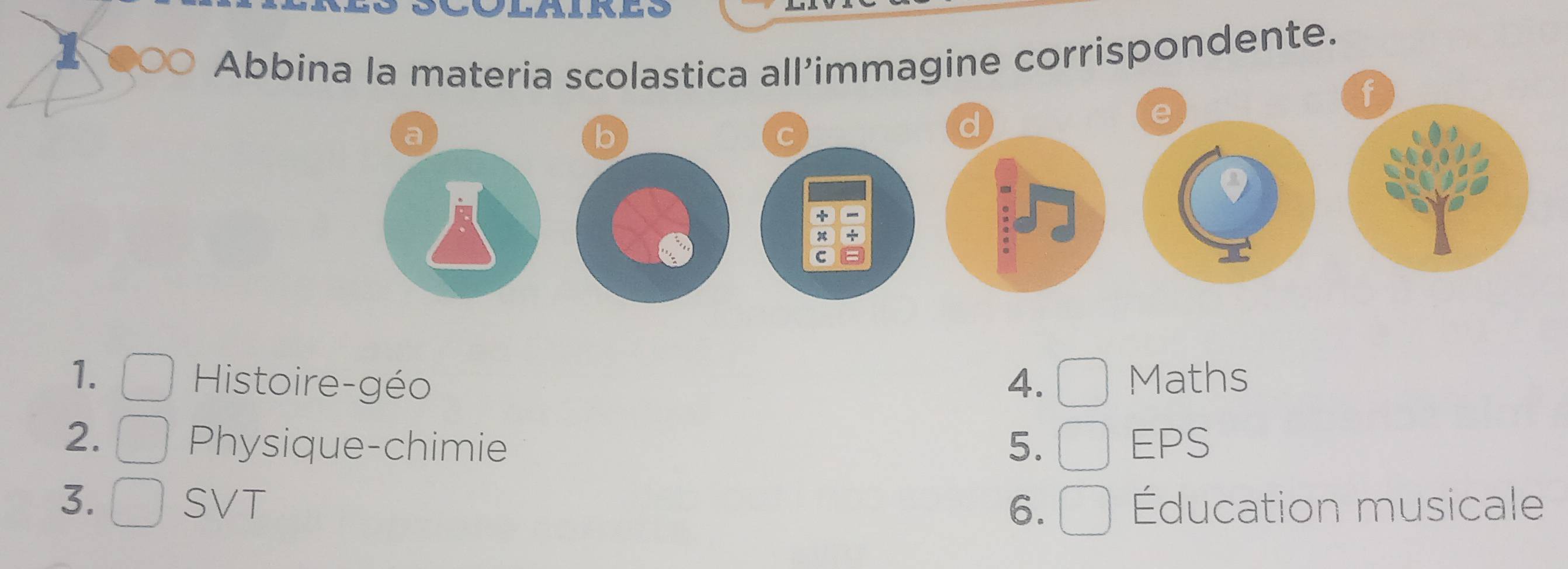 Abbina la materia scolastica all’immagine corrispondente. 
f 
e 
a 
b 
C 
d 
+ 
x 
C = 
1. Maths 
Histoire-géo 4. 
2. EPS 
Physique-chimie 5. 
3. SVT 6. Éducation musicale