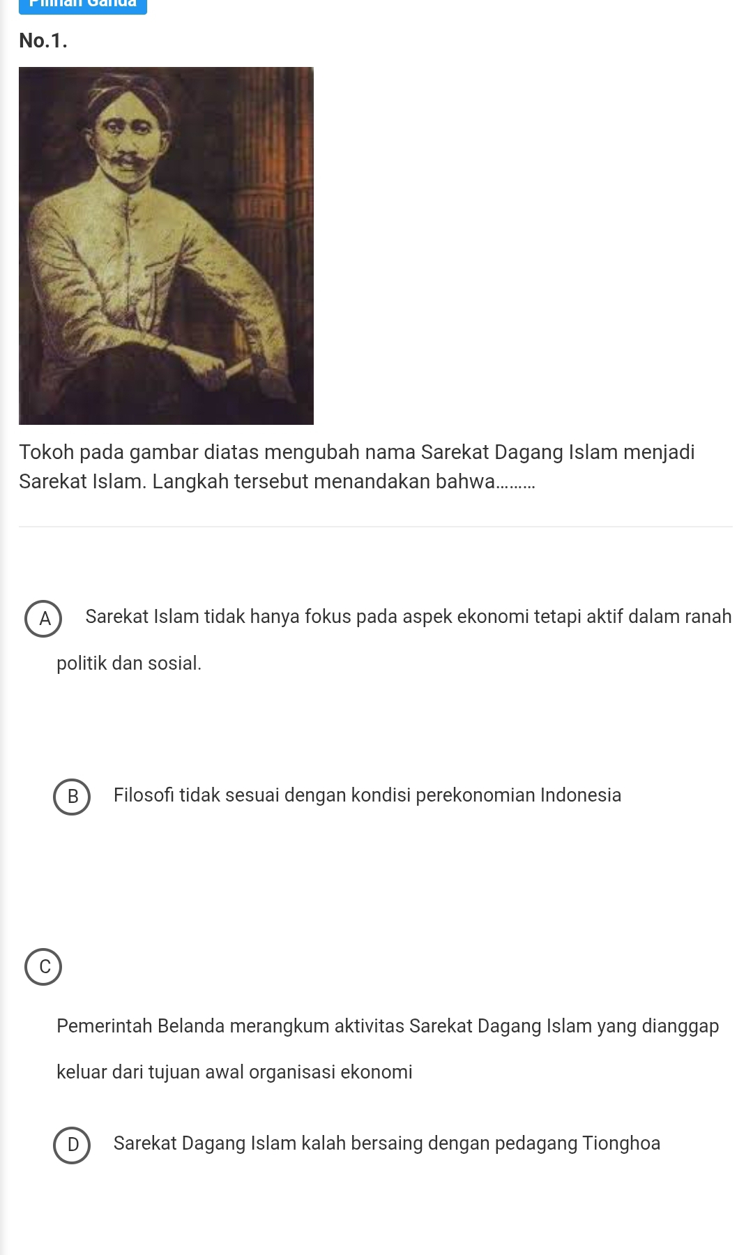 No.1.
Tokoh pada gambar diatas mengubah nama Sarekat Dagang Islam menjadi
Sarekat Islam. Langkah tersebut menandakan bahwa.........
A  Sarekat Islam tidak hanya fokus pada aspek ekonomi tetapi aktif dalam ranah
politik dan sosial.
B  Filosofi tidak sesuai dengan kondisi perekonomian Indonesia
C
Pemerintah Belanda merangkum aktivitas Sarekat Dagang Islam yang dianggap
keluar dari tujuan awal organisasi ekonomi
D Sarekat Dagang Islam kalah bersaing dengan pedagang Tionghoa