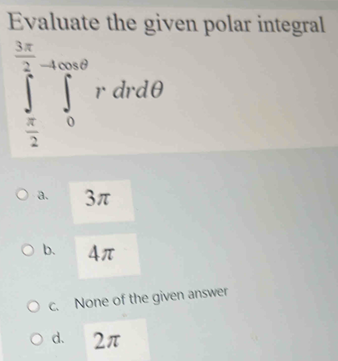 Evaluate the given polar integral
∈tlimits _ π /2 ^ 3π /2 ∈tlimits _0^(4rdθ)rdrdθ
a. 3π
b. 4π
c. None of the given answer
d. 2π