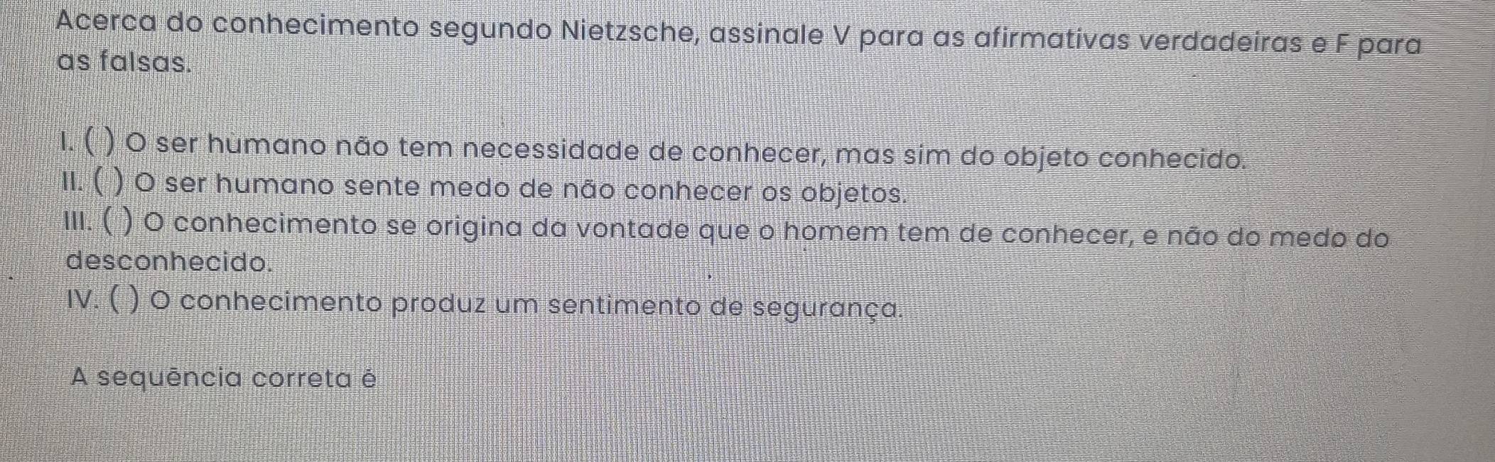 Acerca do conhecimento segundo Nietzsche, assinale V para as afirmativas verdadeiras e F para
as falsas.
1. ( ) O ser hùmano não tem necessidade de conhecer, mas sim do objeto conhecido.
II. ( ) O ser humano sente medo de não conhecer os objetos.
III. ( ) O conhecimento se origina da vontade que o homem tem de conhecer, e não do medo do
desconhecido.
IV. ( ) O conhecimento produz um sentimento de segurança.
A sequência correta é