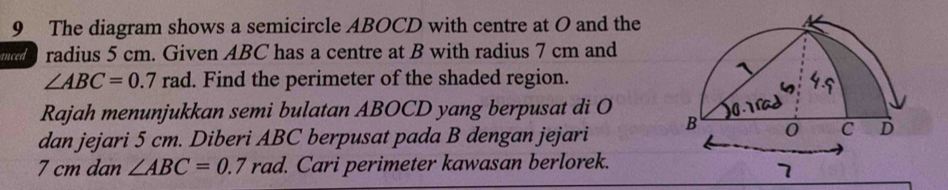 The diagram shows a semicircle ABOCD with centre at O and the 
anced radius 5 cm. Given ABC has a centre at B with radius 7 cm and
∠ ABC=0.7rad. Find the perimeter of the shaded region. 
Rajah menunjukkan semi bulatan ABOCD yang berpusat di O
dan jejari 5 cm. Diberi ABC berpusat pada B dengan jejari
7 cm dan ∠ ABC=0.7rad l. Cari perimeter kawasan berlorek.