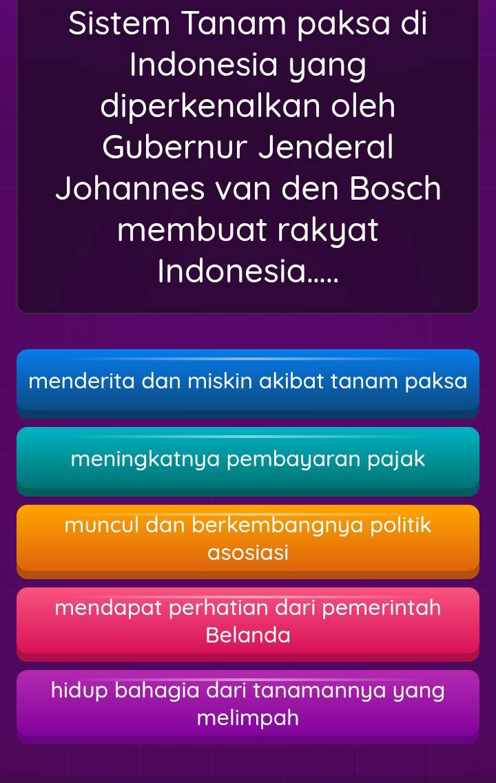 Sistem Tanam paksa di
Indonesia yang
diperkenalkan oleh
Gubernur Jenderal
Johannes van den Bosch
membuat rakyat
Indonesia.....
menderita dan miskin akibat tanam paksa
meningkatnya pembayaran pajak
muncul dan berkembangnya politik
asosiasi
mendapat perhatian dari pemerintah
Belanda
hidup bahagia dari tanamannya yang
melimpah