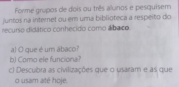 Forme grupos de dois ou três alunos e pesquisem 
juntos na internet ou em uma biblioteca a respeito do 
recurso didático conhecido como ábaco. 
a) O que é um ábaco? 
b) Como ele funciona? 
c) Descubra as civilizações que o usaram e as que 
o usam até hoje.