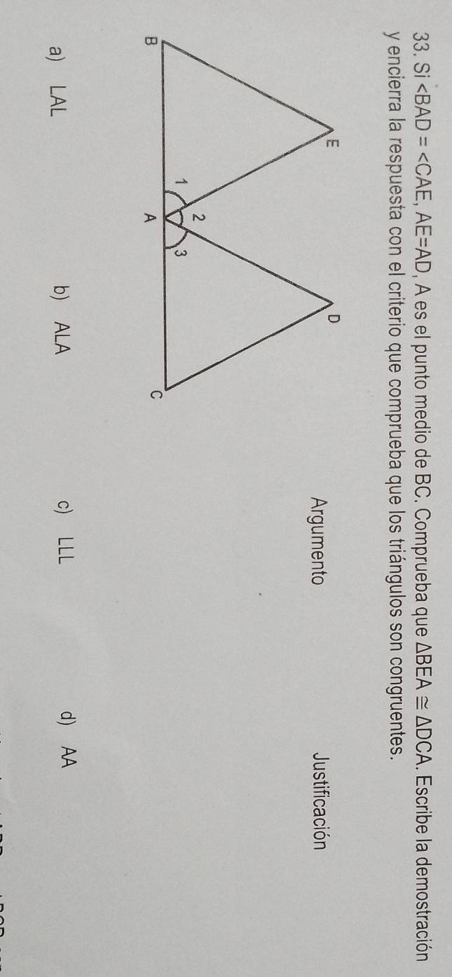 Si ∠ BAD=∠ CAE, AE=AD , A es el punto medio de BC. Comprueba que △ BEA≌ △ DCA. Escribe la demostración
y encierra la respuesta con el criterio que comprueba que los triángulos son congruentes.
Argumento Justificación
a) LAL b) ALA c) LLL d) AA