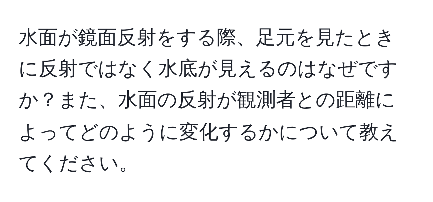 水面が鏡面反射をする際、足元を見たときに反射ではなく水底が見えるのはなぜですか？また、水面の反射が観測者との距離によってどのように変化するかについて教えてください。