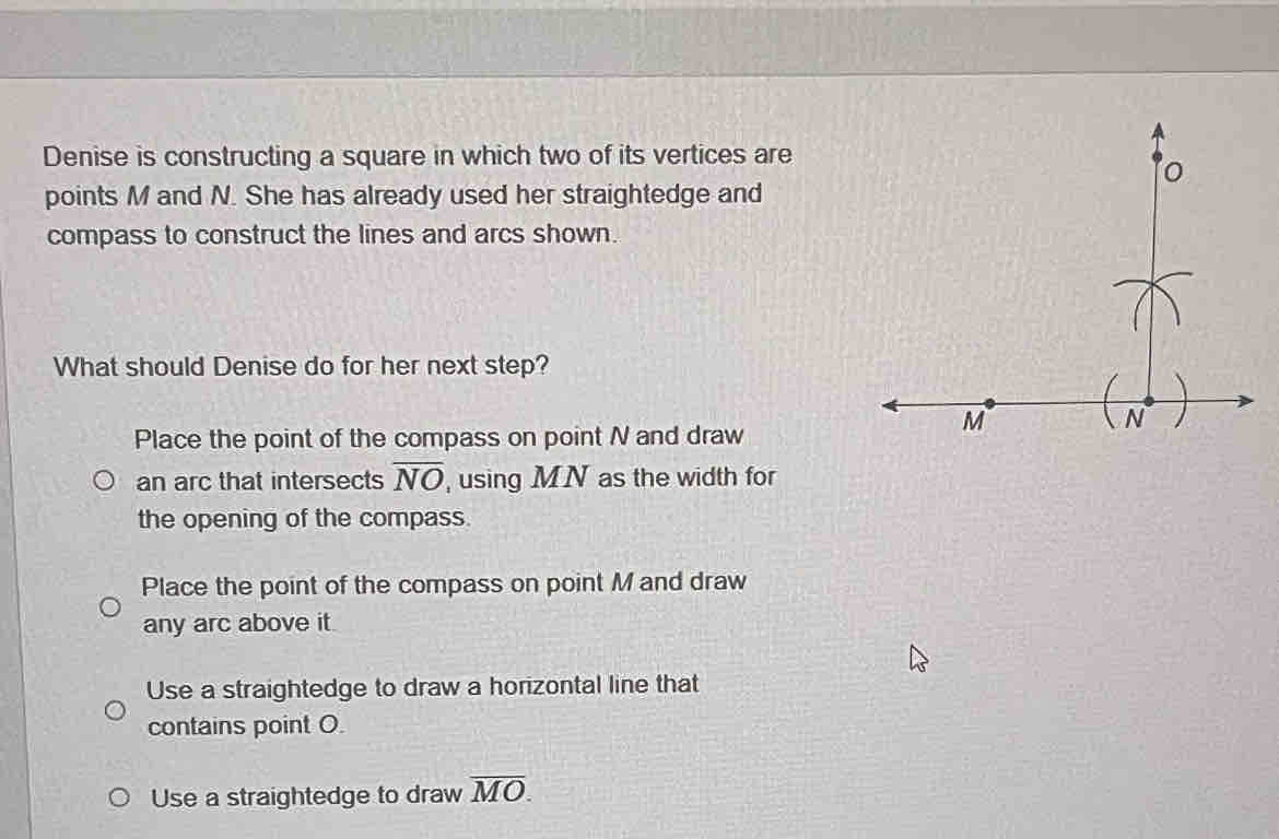 Denise is constructing a square in which two of its vertices are
points M and N. She has already used her straightedge and
compass to construct the lines and arcs shown.
What should Denise do for her next step?
Place the point of the compass on point N and draw
an arc that intersects overline NO , using MN as the width for
the opening of the compass.
Place the point of the compass on point M and draw
any arc above it.
Use a straightedge to draw a horizontal line that
contains point O.
Use a straightedge to draw overline MO.