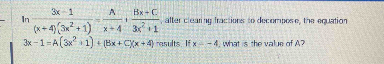 In  (3x-1)/(x+4)(3x^2+1) = A/x+4 + (Bx+C)/3x^2+1  , after clearing fractions to decompose, the equation
3x-1=A(3x^2+1)+(Bx+C)(x+4) results. If x=-4 , what is the value of A?