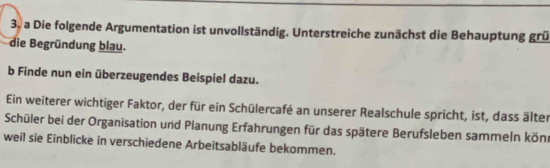 a Die folgende Argumentation ist unvollständig. Unterstreiche zunächst die Behauptung grü 
die Begründung blau. 
b Finde nun ein überzeugendes Beispiel dazu. 
Ein weiterer wichtiger Faktor, der für ein Schülercafé an unserer Realschule spricht, ist, dass älter 
Schüler bei der Organisation und Planung Erfahrungen für das spätere Berufsleben sammeln könr 
weil sie Einblicke in verschiedene Arbeitsabläufe bekommen.