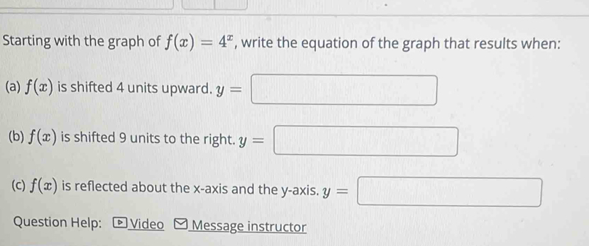 Starting with the graph of f(x)=4^x , write the equation of the graph that results when: 
(a) f(x) is shifted 4 units upward. y=
(b) f(x) is shifted 9 units to the right. y=
□°
(c) f(x) is reflected about the x-axis and the y-axis. y=| x_□ 
Question Help: ▶ Video Message instructor