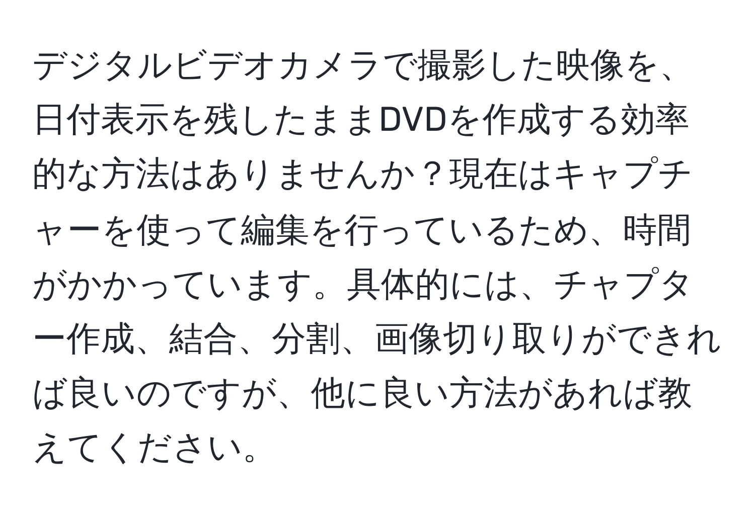 デジタルビデオカメラで撮影した映像を、日付表示を残したままDVDを作成する効率的な方法はありませんか？現在はキャプチャーを使って編集を行っているため、時間がかかっています。具体的には、チャプター作成、結合、分割、画像切り取りができれば良いのですが、他に良い方法があれば教えてください。