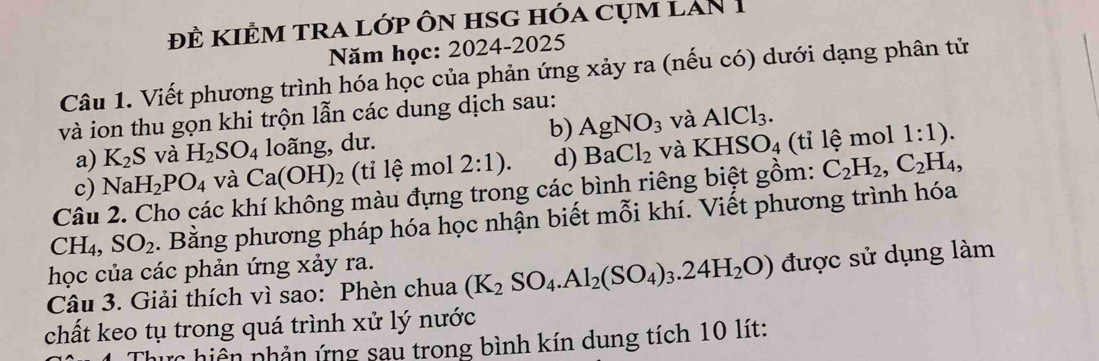 Đề KIÊM TRA lớp Ôn HSG hóa cụm lAn 1 
Năm học: 2024-2025 
Câu 1. Viết phương trình hóa học của phản ứng xảy ra (nếu có) dưới dạng phân tử 
và ion thu gọn khi trộn lẫn các dung dịch sau: 
a) K_2S và H_2SO_4 loãng, dư. b) AgNO_3 và AlCl_3. 
c) NaH_2PO_4 và Ca(OH)_2 (ti lệ mol 2:1). d) BaCl_2 và KHSO_4 (tỉ lệ mol 1:1). 
Câu 2. Cho các khí không màu đựng trong các bình riêng biệt gồm: C_2H_2, C_2H_4,
CH_4, SO_2. Bằng phương pháp hóa học nhận biết mỗi khí. Viết phương trình hóa 
học của các phản ứng xảy ra. 
Câu 3. Giải thích vì sao: Phèn chua (K_2SO_4. Al_2(SO_4)_3.24H_2O) được sử dụng làm 
chất keo tụ trong quá trình xử lý nước 
hực hiện phản ứng sau trong bình kín dung tích 10 lít: