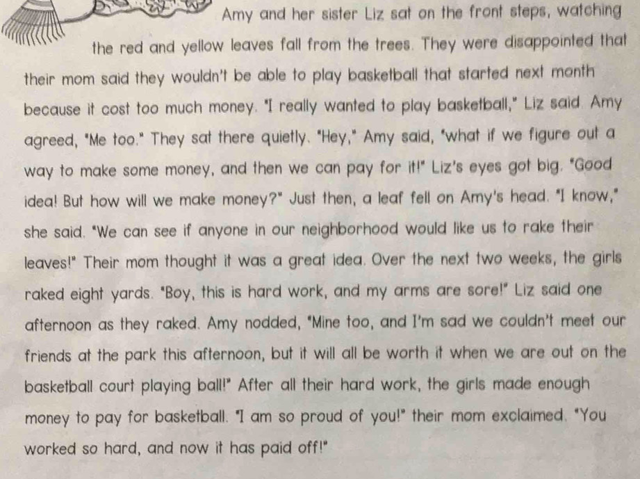 Amy and her sister Liz sat on the front steps, watching 
the red and yellow leaves fall from the trees. They were disappointed that 
their mom said they wouldn't be able to play basketball that started next month 
because it cost too much money. "I really wanted to play basketball," Liz said. Amy 
agreed, "Me too." They sat there quietly. "Hey," Amy said, "what if we figure out a 
way to make some money, and then we can pay for it!" Liz's eyes got big. "Good 
idea! But how will we make money?" Just then, a leaf fell on Amy's head. "I know," 
she said. "We can see if anyone in our neighborhood would like us to rake their 
leaves!" Their mom thought it was a great idea. Over the next two weeks, the girls 
raked eight yards. "Boy, this is hard work, and my arms are sore!" Liz said one 
afternoon as they raked. Amy nodded, "Mine too, and I'm sad we couldn't meet our 
friends at the park this afternoon, but it will all be worth it when we are out on the 
basketball court playing ball!" After all their hard work, the girls made enough 
money to pay for basketball. "I am so proud of you!" their mom exclaimed. "You 
worked so hard, and now it has paid off!"