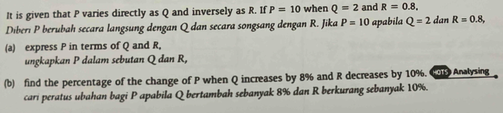 It is given that P varies directly as Q and inversely as R. If P=10 when Q=2 and R=0.8, 
Diberı P berubah secara langsung dengan Q dan secara songsang dengan R. Jika P=10 apabila Q=2 dan R=0.8, 
(a) express P in terms of Q and R, 
ungkapkan P dalam sebutan Q dan R, 
(b) find the percentage of the change of P when Q increases by 8% and R decreases by 10%. Co Analysing 
cari peratus ubahan bagi P apabila Q bertambah sebanyak 8% dan R berkurang sebanyak 10%.