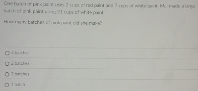 One batch of pink paint uses 2 cups of red paint and 7 cups of white paint. Mai made a large
batch of pink paint using 21 cups of white paint.
How many batches of pink paint did she make?
4 batches
2 batches
3 batches
1 batch