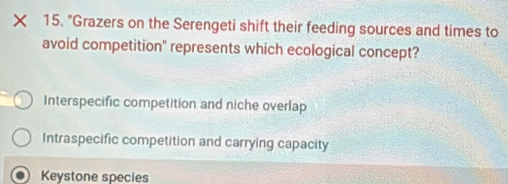 "Grazers on the Serengeti shift their feeding sources and times to
avoid competition" represents which ecological concept?
Interspecific competition and niche overlap
Intraspecific competition and carrying capacity
Keystone species