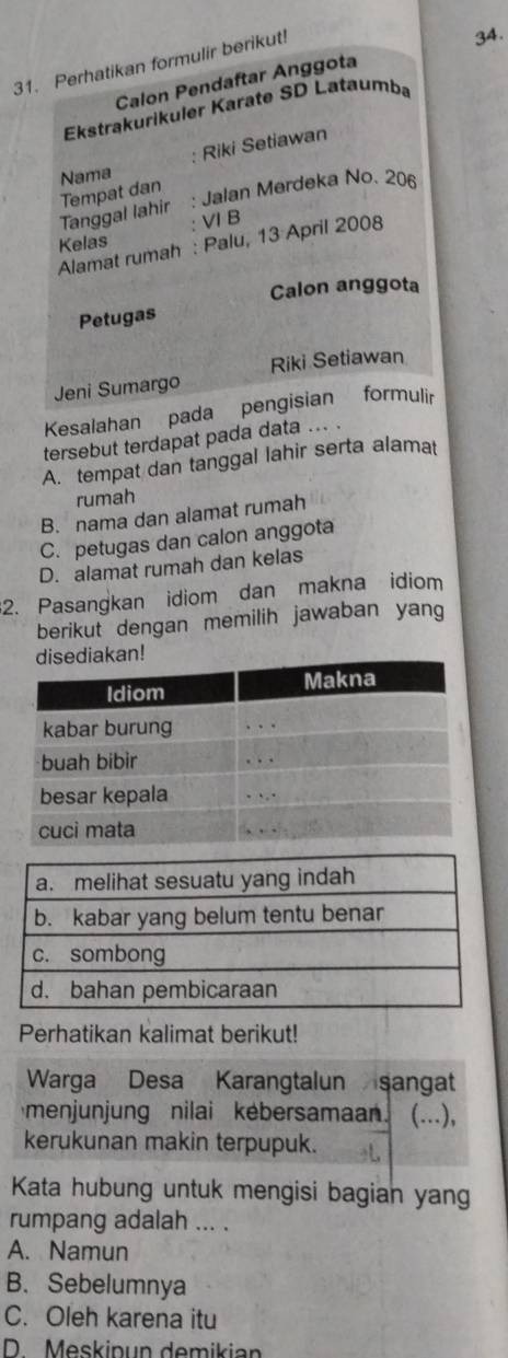 Perhatikan formulir berikut!
34.
Calon Pendaftar Anggota
Ekstrakurikuler Karate SD Lataumba
Nama Riki Setiawan
Tempat dan
Tanggal lahir : Jalan Merdeka No. 206
ⅥI B
Kelas
Alamat rumah : Palu, 13 April 2008
Calon anggota
Petugas
Riki Setiawan
Jeni Sumargo
Kesalahan pada pengisian formulir
tersebut terdapat pada data ... .
A. tempat dan tanggal lahir serta alamat
rumah
B. nama dan alamat rumah
C. petugas dan calon anggota
D. alamat rumah dan kelas
2. Pasangkan idiom dan makna idiom
berikut dengan memilih jawaban yang
n!
Perhatikan kalimat berikut!
Warga Desa Karangtalun sangat
menjunjung nilai kebersamaan (...),
kerukunan makin terpupuk.
Kata hubung untuk mengisi bagian yang
rumpang adalah ... .
A. Namun
B. Sebelumnya
C. Oleh karena itu
D Meskipun demikian